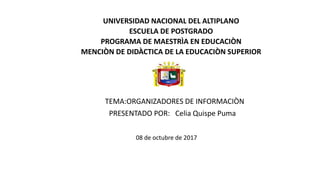 UNIVERSIDAD NACIONAL DEL ALTIPLANO
ESCUELA DE POSTGRADO
PROGRAMA DE MAESTRÌA EN EDUCACIÒN
MENCIÒN DE DIDÀCTICA DE LA EDUCACIÒN SUPERIOR
TEMA:ORGANIZADORES DE INFORMACIÒN
PRESENTADO POR: Celia Quispe Puma
08 de octubre de 2017
 