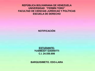 REPÚBLICA BOLIVARIANA DE VENEZUELA
UNIVERSIDAD “FERMÍN TORO”
FACULTAD DE CIENCIAS JURÍDICAS Y POLÍTICAS
ESCUELA DE DERECHO
NOTIFICACIÒN
ESTUDIANTE:
YUSMEIDY GIANNITTI
C.I. 24.550.898
BARQUISIMETO. EDO-LARA
 