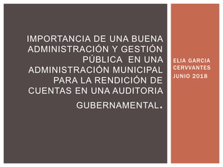 ELIA GARCIA
CERVVANTES
JUNIO 2018
IMPORTANCIA DE UNA BUENA
ADMINISTRACIÓN Y GESTIÓN
PÚBLICA EN UNA
ADMINISTRACIÓN MUNICIPAL
PARA LA RENDICIÓN DE
CUENTAS EN UNA AUDITORIA
GUBERNAMENTAL.
 