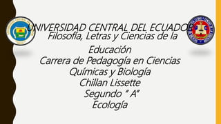 UNIVERSIDAD CENTRAL DEL ECUADOR
Filosofía, Letras y Ciencias de la
Educación
Carrera de Pedagogía en Ciencias
Químicas y Biología
Chillan Lissette
Segundo “ A”
Ecología
 