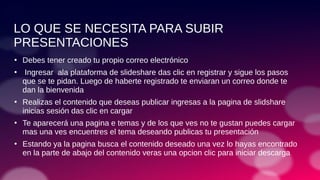 LO QUE SE NECESITA PARA SUBIR
PRESENTACIONES
●
Debes tener creado tu propio correo electrónico
●
Ingresar ala plataforma de slideshare das clic en registrar y sigue los pasos
que se te pidan. Luego de haberte registrado te enviaran un correo donde te
dan la bienvenida
●
Realizas el contenido que deseas publicar ingresas a la pagina de slidshare
inicias sesión das clic en cargar
●
Te aparecerá una pagina e temas y de los que ves no te gustan puedes cargar
mas una ves encuentres el tema deseando publicas tu presentación
●
Estando ya la pagina busca el contenido deseado una vez lo hayas encontrado
en la parte de abajo del contenido veras una opcion clic para iniciar descarga
 