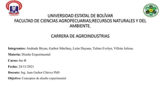 UNIVERSIDAD ESTATAL DE BOLÍVAR
FACULTAD DE CIENCIAS AGROPECUARIAS;RECURSOS NATURALES Y DEL
AMBIENTE.
CARRERA DE AGROINDUSTRIAS
Integrantes: Andrade Bryan, Gaibor Sthefany, León Dayana, Tulmo Evelyn, Villota Julissa.
Materia: Diseño Experimental
Curso: 6to B
Fecha: 24/11/2021
Docente: Ing. Juan Gaibor Chávez PhD
Objetivo: Conceptos de diseño experimental
 