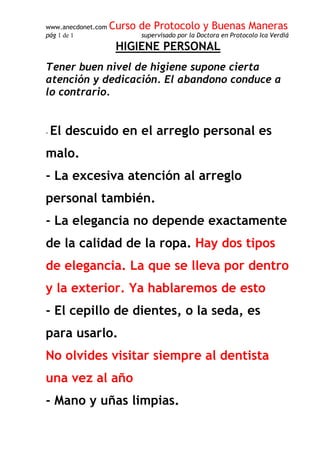 www.anecdonet.com Curso de Protocolo y Buenas Maneras
pág 1 de 1 supervisado por la Doctora en Protocolo Ica Verdiá
HIGIENE PERSONAL
Tener buen nivel de higiene supone cierta
atención y dedicación. El abandono conduce a
lo contrario.
- El descuido en el arreglo personal es
malo.
- La excesiva atención al arreglo
personal también.
- La elegancia no depende exactamente
de la calidad de la ropa. Hay dos tipos
de elegancia. La que se lleva por dentro
y la exterior. Ya hablaremos de esto
- El cepillo de dientes, o la seda, es
para usarlo.
No olvides visitar siempre al dentista
una vez al año
- Mano y uñas limpias.
 