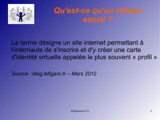 Préparation C2i 2
Qu'est-ce qu'un réseau
social ?
Le terme désigne un site internet permettant à
l'internaute de s'inscrire et d'y créer une carte
d'identité virtuelle appelée le plus souvent « profil »
Source : blog.lefigaro.fr – Mars 2012
 