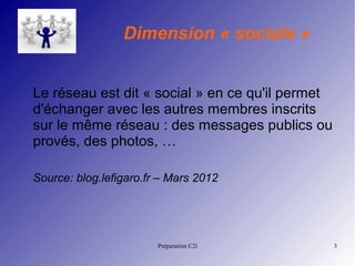 Préparation C2i 3
Dimension « sociale »
Le réseau est dit « social » en ce qu'il permet
d'échanger avec les autres membres inscrits
sur le même réseau : des messages publics ou
provés, des photos, …
Source: blog.lefigaro.fr – Mars 2012
 