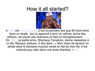 How it all started?e label est JMJ Records. C'est la première fois que 50 Cent entre dans un studio. Jay lui apprend à tenir un rythme, écrire des refrains, structurer ses chansons et faire un enregistrement[11].En 1997, sa petite amie, Shaniqua Tompkins, donne naissance à un fils, Marquis Jackson. Il dira alors ; « Mon choix de devenir un artiste dans le domaine musical venait en fait de mon fils. Il me motivait pour aller dans une autre direction. »[12]