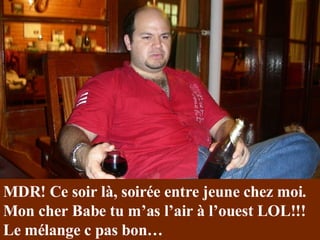 MDR! Ce soir là, soirée entre jeune chez moi. Mon cher Babe tu m’as l’air à l’ouest LOL!!! Le mélange c pas bon… 