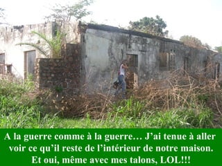 A la guerre comme à la guerre… J’ai tenue à aller  voir ce qu’il reste de l’intérieur de notre maison. Et oui, même avec mes talons, LOL!!! 