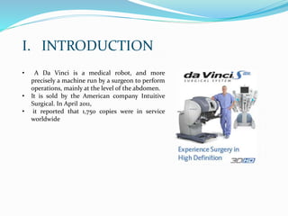 • A Da Vinci is a medical robot, and more
precisely a machine run by a surgeon to perform
operations, mainly at the level of the abdomen.
• It is sold by the American company Intuitive
Surgical. In April 2011,
• it reported that 1,750 copies were in service
worldwide
I. INTRODUCTION
 