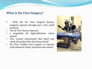 What is Da Vinci Surgery?
• With the Da Vinci Surgical System,
surgeons operate through just a few small
incisions.
• The da Vinci System features:
• a magnified 3D high-definition vision
system
• Tiny wristed instruments that bend and
rotate far greater than the human hand.
• Da Vinci enables your surgeon to operate
with enhanced vision, precision and control.
 