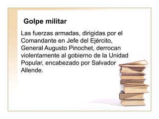 Golpe militar   Las fuerzas armadas, dirigidas por el Comandante en Jefe del Ejército, General Augusto Pinochet, derrocan violentamente al gobierno de la Unidad Popular, encabezado por Salvador Allende. 