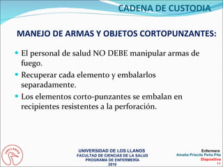 El personal de salud NO DEBE manipular armas de fuego. Recuperar cada elemento y embalarlos separadamente. Los elementos corto-punzantes se embalan en recipientes resistentes a la perforación. MANEJO DE ARMAS Y OBJETOS CORTOPUNZANTES: UNIVERSIDAD DE LOS LLANOS  FACULTAD DE CIENCIAS DE LA SALUD PROGRAMA DE ENFERMERÍA 2010 Enfermera  Amalia Priscila Peña Pita Diapositiva 11 