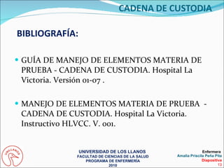 GUÍA DE MANEJO DE ELEMENTOS MATERIA DE PRUEBA - CADENA DE CUSTODIA. Hospital La Victoria. Versión 01-07 .  MANEJO DE ELEMENTOS MATERIA DE PRUEBA  - CADENA DE CUSTODIA. Hospital La Victoria. Instructivo HLVCC. V. 001.  BIBLIOGRAFÍA: UNIVERSIDAD DE LOS LLANOS  FACULTAD DE CIENCIAS DE LA SALUD PROGRAMA DE ENFERMERÍA 2010 Enfermera  Amalia Priscila Peña Pita Diapositiva 13 