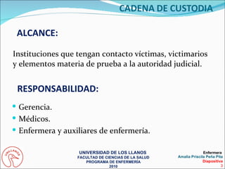 ALCANCE: Instituciones que tengan contacto víctimas, victimarios y elementos materia de prueba a la autoridad judicial. Gerencia. Médicos. Enfermera y auxiliares de enfermería. RESPONSABILIDAD: UNIVERSIDAD DE LOS LLANOS  FACULTAD DE CIENCIAS DE LA SALUD PROGRAMA DE ENFERMERÍA 2010 Enfermera  Amalia Priscila Peña Pita Diapositiva 3 