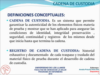 CADENA DE CUSTODIA.  Es un sistema que permite garantizar la autenticidad de los elementos físicos materia de prueba y mostrar que se han aplicado para asegurar las condiciones de identidad, integridad preservación , seguridad, continuidad y registros  de los mismos desde que inicia hasta que termina la cadena. REGISTRO DE CADENA DE CUSTODIA:  historial exhaustivo y documentado  de cada traspaso y traslado del material físico de prueba durante el desarrollo de cadena de custodia. DEFINICIONES CONCEPTUALES: UNIVERSIDAD DE LOS LLANOS  FACULTAD DE CIENCIAS DE LA SALUD PROGRAMA DE ENFERMERÍA 2010 Enfermera  Amalia Priscila Peña Pita Diapositiva 7 