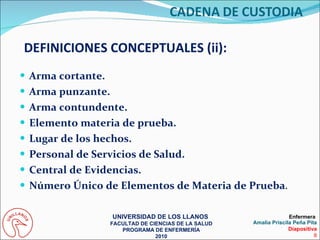 Arma cortante. Arma punzante. Arma contundente. Elemento materia de prueba. Lugar de los hechos. Personal de Servicios de Salud. Central de Evidencias. Número Único de Elementos de Materia de Prueba . DEFINICIONES CONCEPTUALES (ii): UNIVERSIDAD DE LOS LLANOS  FACULTAD DE CIENCIAS DE LA SALUD PROGRAMA DE ENFERMERÍA 2010 Enfermera  Amalia Priscila Peña Pita Diapositiva 8 