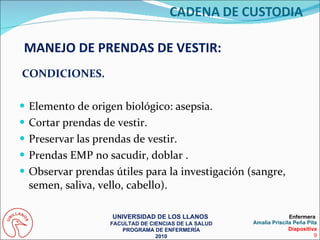 CONDICIONES. Elemento de origen biológico: asepsia. Cortar prendas de vestir. Preservar las prendas de vestir. Prendas EMP no sacudir, doblar . Observar prendas útiles para la investigación (sangre, semen, saliva, vello, cabello). MANEJO DE PRENDAS DE VESTIR: UNIVERSIDAD DE LOS LLANOS  FACULTAD DE CIENCIAS DE LA SALUD PROGRAMA DE ENFERMERÍA 2010 Enfermera  Amalia Priscila Peña Pita Diapositiva 9 