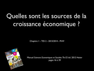 Quelles sont les sources de la
croissance économique ?
Chapitre 1 - TES 2 - 2013/2014 - PhW
Manuel Sciences Economiques et Sociales Tle ES éd. 2012 Hatier
pages 16 à 39
 