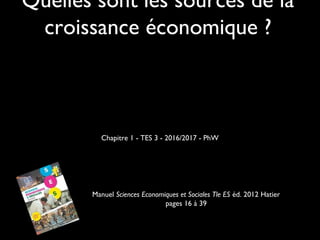 Quelles sont les sources de la
croissance économique ?
Chapitre 1 - TES 3 - 2016/2017 - PhW
Manuel Sciences Economiques et Sociales Tle ES éd. 2012 Hatier
pages 16 à 39
 