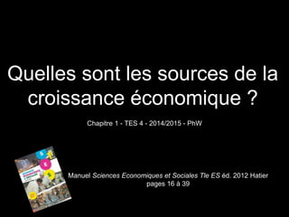 Quelles sont les sources de la 
croissance économique ? 
Chapitre 1 - TES 4 - 2014/2015 - PhW 
Manuel Sciences Economiques et Sociales Tle ES éd. 2012 Hatier 
pages 16 à 39 
 