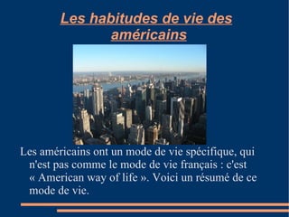 Les habitudes de vie des américains   Les américains ont un mode de vie spécifique, qui n'est pas comme le mode de vie français : c'est «  American  way of life ». Voici un résumé de ce mode de vie. 