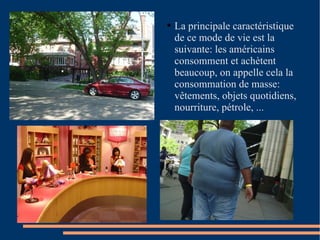 La principale caractéristique de ce mode de vie est la suivante: les américains consomment et achètent beaucoup, on appelle cela la consommation de masse: vêtements, objets quotidiens, nourriture, pétrole, ... 