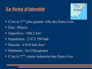 Sa fiche d'identité C'est la 3 ème  plus grande ville des États-Unis État : Illinois Superficie : 606,2 km² Population : 2 873 790 hab. Densité : 4 816 hab./km² Habitants : les Chicagoans C'est le 2 ème  centre industriel des États-Unis Chicago 