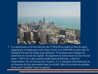 Les américains se lèvent très tôt, dès 5:30/6:00 du matin et font du sport, jogging par exemple,puis sont à leur travail vers 8:00/9:00 au plus tard. Ils prennent très peu de temps pour déjeuner: 30 minutes pour manger un sandwich ou un plat très rapide. Ils repartent de bonne heure de leur travail: après 17:00 il n'y a plus grand monde dans les bureaux, à part les responsables. Ils ont très peu de vacances, 2 a 3 semaines maximum par an en fonction de leur ancienneté dans la société. Mais ils essaient de prendre leurs jours "maladie" pour se reposer. 