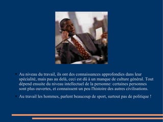Au niveau du travail, ils ont des connaissances approfondies dans leur spécialité, mais pas au delà, ceci est dû à un manque de culture général. Tout dépend ensuite du niveau intellectuel de la personne: certaines personnes sont plus ouvertes, et connaissent un peu l'histoire des autres civilisations.  Au travail les hommes, parlent beaucoup de sport, surtout pas de politique !  