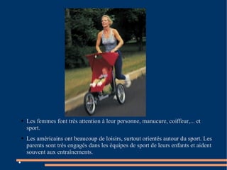 Les femmes font très attention à leur personne, manucure, coiffeur,... et sport. Les américains ont beaucoup de loisirs, surtout orientés autour du sport. Les parents sont très engagés dans les équipes de sport de leurs enfants et aident souvent aux entraînements.  