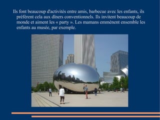 Ils font beaucoup d'activités entre amis, barbecue avec les enfants, ils préfèrent cela aux dîners conventionnels. Ils invitent beaucoup de monde et aiment les « party ». Les mamans emmènent ensemble les enfants au musée, par exemple.  