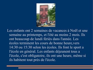 Les enfants ont 2 semaines de vacances à Noël et une semaine au printemps, et l'été au moins 2 mois. Ils ont beaucoup de lundi fériés dans l'année. Les écoles terminent les cours de bonne heure,vers 14:30 ou 15:30 selon les écoles. Ils font le sport a l'école en général. Les enfants déjeunent tous a l'école, c'est obligatoire, ils ont une heure, même si ils habitent tout près de l'école. 