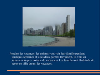 Pendant les vacances, les enfants vont voir leur famille pendant quelques semaines et si les deux parents travaillent, ils vont en summer-camp (= colonie de vacances). Les familles ont l'habitude de rester en ville durant les vacances.  