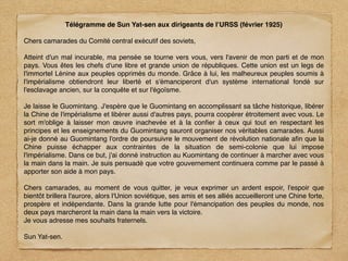Télégramme de Sun Yat-sen aux dirigeants de l’URSS (février 1925)

Chers camarades du Comité central exécutif des soviets,

Atteint d'un mal incurable, ma pensée se tourne vers vous, vers l'avenir de mon parti et de mon
pays. Vous êtes les chefs d'une libre et grande union de républiques. Cette union est un legs de
l'immortel Lénine aux peuples opprimés du monde. Grâce à lui, les malheureux peuples soumis à
l'impérialisme obtiendront leur liberté et s'émanciperont d'un système international fondé sur
l'esclavage ancien, sur la conquête et sur l'égoïsme.

Je laisse le Guomintang. J'espère que le Guomintang en accomplissant sa tâche historique, libérer
la Chine de l'impérialisme et libérer aussi d'autres pays, pourra coopérer étroitement avec vous. Le
sort m'oblige à laisser mon œuvre inachevée et à la conﬁer à ceux qui tout en respectant les
principes et les enseignements du Guomintang sauront organiser nos véritables camarades. Aussi
ai-je donné au Guomintang l'ordre de poursuivre le mouvement de révolution nationale aﬁn que la
Chine puisse échapper aux contraintes de la situation de semi-colonie que lui impose
l'impérialisme. Dans ce but, j'ai donné instruction au Kuomintang de continuer à marcher avec vous
la main dans la main. Je suis persuadé que votre gouvernement continuera comme par le passé à
apporter son aide à mon pays.

Chers camarades, au moment de vous quitter, je veux exprimer un ardent espoir, l'espoir que
bientôt brillera l'aurore, alors l'Union soviétique, ses amis et ses alliés accueilleront une Chine forte,
prospère et indépendante. Dans la grande lutte pour l'émancipation des peuples du monde, nos
deux pays marcheront la main dans la main vers la victoire.
Je vous adresse mes souhaits fraternels.

Sun Yat-sen.
 