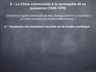 II – La Chine communiste à la reconquête de sa
                 puissance (1949-1978)

Comment le régime communiste de Mao Zedong parvient-il à redonner à
           la Chine une place sur la scène internationale ?

A – Construire une puissance nouvelle sur le modèle soviétique
 