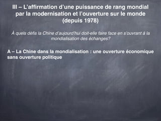 III – L’afﬁrmation d’une puissance de rang mondial
    par la modernisation et l’ouverture sur le monde
                      (depuis 1978)

 À quels déﬁs la Chine d’aujourd’hui doit-elle faire face en s’ouvrant à la
                     mondialisation des échanges?

A – La Chine dans la mondialisation : une ouverture économique
sans ouverture politique
 