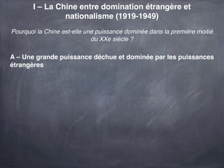 I – La Chine entre domination étrangère et
                nationalisme (1919-1949)
Pourquoi la Chine est-elle une puissance dominée dans la première moitié
                             du XXe siècle ?

A – Une grande puissance déchue et dominée par les puissances
étrangères
 