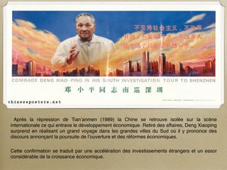 Après la répression de Tian’anmen (1989) la Chine se retrouve isolée sur la scène
internationale ce qui entrave le développement économique. Retiré des affaires, Deng Xiaoping
surprend en réalisant un grand voyage dans les grandes villes du Sud où il y prononce des
discours annonçant la poursuite de l’ouverture et des réformes économiques.

Cette conﬁrmation se traduit par une accélération des investissements étrangers et un essor
considérable de la croissance économique.
 