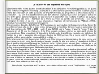 Le souci de ne pas apparaître menaçant

Observant le même réalité, d’autres experts aboutissent à des conclusions résolument opposées [au fait que la
Chine recherche l’hégémonie mondiale]. La conduite de la Chine dans le système international ne dénote aucune
volonté de bouleverser un statut quo qui lui est largement favorable. La prospérité de la Chine repose sur sa «
socialisation » au sein de la société internationale. Son ralliement progressif aux normes et règles de celle-ci lui
évite d’être perçue comme menaçante par ses voisins et de déclencher des réactions de défense de leur part.
D’où la politique très active d’adhésion de la Chine aux traités de contrôle des armements – ceux qui la
contraignent le moins , il est vrai – et aux organisations régionales et internationales, de l’ASEAN à l’OMC,
indicative d’une volonté d’intégration dans le système.
Une comparaison des votes de la Chine à l’ONU avec ceux des quatre autres membres permanents du Conseil de
sécurité montre que celle-ci a été la moins encline à s’opposer à la majorité du Conseil, n’usant de son droit de veto
qu’à deux reprises entre 1976 et 2002 – contre 8 pour l’URSS puis la Russie, 12 pour la France, 19 pour le
Royaume-Uni et 63 pour les États-unis. Et la Chine accepte quelques entorses au sacro-saint principe de
souveraineté des États en participant à des actions de lutte contre la prolifération nucléaire, des opérations de
maintien de la paix – auxquelles elle contribue à hauteur de 2000 hommes. Elle a même entériné l’opération
conduite en Libye au nom de la « responsabilité de protéger ».
Enfin, le lancement en 2008 des sommets du G20, où la Chine occupe une place centrale, a été perçu comme une
reconnaissance de son poids dans le système financier mondial. Au total une posture d’intégration de la Chine
dans le système international l’emporte sur l’isolement ou le « révisionnisme » vis-à-vis des « règles du jeu ». La
Chine, résume le politologue chinois Xinbo Wu, « comprend que le meilleur moyen de défendre ses intérêts est de
se faire entendre dans le processus d’élaboration des règles ».
Pour Zbigniew Brzezinski, la Chine est sur une trajectoire d’assimilation dans le système international, préférée à
une posture de confrontation. Celle-ci serait pénalisante pour une nation vouée à rester longtemps encore dans
une phase de développement, sans espoir de disputer aux États-Unis leur suprématie militaire et d’une vulnérabilité
sans remède quant à ses approvisionnements maritimes. « Il est peu probable que la Chine s’estime prête à mettre
en cause la hiérarchie existante de l’ordre international », écrit l’ancien conseiller du président Carter, « les
dirigeants chinois se montrent rationnels, calculateurs et conscients non seulement de l’ascension de la Chine,
mais aussi de sa faiblesse persistance [...] »

       Pierre Buhler, La puissance au XXIe siècle. Les nouvelles définitions du monde, CNRS éditions, 2011, pages
                                                                                                         340-341
 