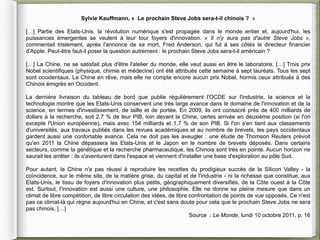 Sylvie Kauffmann, « Le prochain Steve Jobs sera-t-il chinois ? »

[…] Partie des Etats-Unis, la révolution numérique s'est propagée dans le monde entier et, aujourd'hui, les
puissances émergentes se veulent à leur tour foyers d'innovation. « Il n'y aura pas d'autre Steve Jobs »,
commentait tristement, après l'annonce de sa mort, Fred Anderson, qui fut à ses côtés le directeur financier
d'Apple. Peut-être faut-il poser la question autrement : le prochain Steve Jobs sera-t-il américain ?

[…] La Chine, ne se satisfait plus d'être l'atelier du monde, elle veut aussi en être le laboratoire. […] Trois prix
Nobel scientifiques (physique, chimie et médecine) ont été attribués cette semaine à sept lauréats. Tous les sept
sont occidentaux. La Chine en rêve, mais elle ne compte encore aucun prix Nobel, hormis ceux attribués à des
Chinois émigrés en Occident.

La dernière livraison du tableau de bord que publie régulièrement l'OCDE sur l'industrie, la science et la
technologie montre que les Etats-Unis conservent une très large avance dans le domaine de l'innovation et de la
science, en termes d'investissement, de taille et de portée. En 2009, ils ont consacré près de 400 milliards de
dollars à la recherche, soit 2,7 % de leur PIB, loin devant la Chine, certes arrivée en deuxième position (si l'on
excepte l'Union européenne), mais avec 154 milliards et 1,7 % de son PIB. Si l'on s'en tient aux classements
d'universités, aux travaux publiés dans les revues académiques et au nombre de brevets, les pays occidentaux
gardent aussi une confortable avance. Cela ne doit pas les aveugler : une étude de Thomson Reuters prévoit
qu'en 2011 la Chine dépassera les Etats-Unis et le Japon en le nombre de brevets déposés. Dans certains
secteurs, comme la génétique et la recherche pharmaceutique, les Chinois sont très en pointe. Aucun horizon ne
saurait les arrêter : ils s'aventurent dans l'espace et viennent d'installer une base d'exploration au pôle Sud.

Pour autant, la Chine n'a pas réussi à reproduire les recettes du prodigieux succès de la Silicon Valley - la
coïncidence, sur le même site, de la matière grise, du capital et de l'industrie - ni la richesse que constitue, aux
Etats-Unis, le tissu de foyers d'innovation plus petits, géographiquement diversifiés, de la Côte ouest à la Côte
est. Surtout, l'innovation est aussi une culture, une philosophie. Elle ne donne sa pleine mesure que dans un
climat de libre compétition, de libre circulation des idées, de libre confrontation de points de vue opposés. Ce n'est
pas ce climat-là qui règne aujourd'hui en Chine, et c'est sans doute pour cela que le prochain Steve Jobs ne sera
pas chinois. […]
                                                                      Source : Le Monde, lundi 10 octobre 2011, p. 16
 