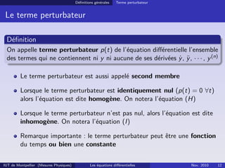 Définitions générales Terme perturbateur
Le terme perturbateur
Définition
On appelle terme perturbateur p(t) de l’équation différentielle l’ensemble
des termes qui ne contiennent ni y ni aucune de ses dérivées ẏ, ÿ, · · · , y(n)
Le terme perturbateur est aussi appelé second membre
Lorsque le terme perturbateur est identiquement nul (p(t) = 0 ∀t)
alors l’équation est dite homogène. On notera l’équation (H)
Lorsque le terme perturbateur n’est pas nul, alors l’équation est dite
inhomogène. On notera l’équation (I)
Remarque importante : le terme perturbateur peut être une fonction
du temps ou bien une constante
IUT de Montpellier (Mesures Physiques) Les équations différentielles Nov. 2010 12
 