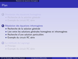 Résolution des équations inhomogènes
Plan
1 Résolution des équations homogènes
Recherche de la solution générale
Exemple du circuit RC série
2 Résolution des équations inhomogènes
Recherche de la solution générale
Lien entre les solutions générales homogènes et inhomogènes
Recherche d’une solution particulière
Exemple du circuit RC série
3 La méthode de Lagrange
Principe
Exemple du circuit RC série
IUT de Montpellier (Mesures Physiques) Les équations diﬀérentielles Nov. 2010 13
 