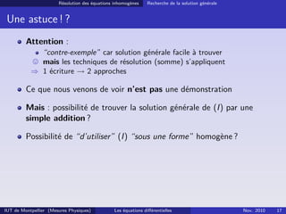 Résolution des équations inhomogènes Recherche de la solution générale
Une astuce ! ?
Attention :
“contre-exemple” car solution générale facile à trouver
mais les techniques de résolution (somme) s’appliquent
⇒ 1 écriture → 2 approches
Ce que nous venons de voir n’est pas une démonstration
Mais : possibilité de trouver la solution générale de (I) par une
simple addition ?
Possibilité de “d’utiliser” (I) “sous une forme” homogène ?
IUT de Montpellier (Mesures Physiques) Les équations diﬀérentielles Nov. 2010 17
 