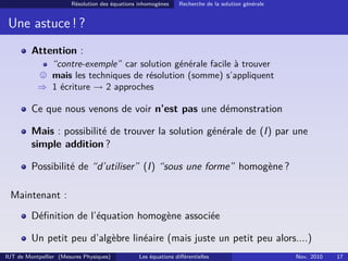 Résolution des équations inhomogènes Recherche de la solution générale
Une astuce ! ?
Attention :
“contre-exemple” car solution générale facile à trouver
mais les techniques de résolution (somme) s’appliquent
⇒ 1 écriture → 2 approches
Ce que nous venons de voir n’est pas une démonstration
Mais : possibilité de trouver la solution générale de (I) par une
simple addition ?
Possibilité de “d’utiliser” (I) “sous une forme” homogène ?
Maintenant :
Déﬁnition de l’équation homogène associée
Un petit peu d’algèbre linéaire (mais juste un petit peu alors....)
IUT de Montpellier (Mesures Physiques) Les équations diﬀérentielles Nov. 2010 17
 