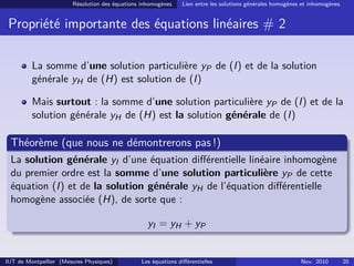 Résolution des équations inhomogènes Lien entre les solutions générales homogènes et inhomogènes
Propriété importante des équations linéaires # 2
La somme d’une solution particulière yP de (I) et de la solution
générale yH de (H) est solution de (I)
Mais surtout : la somme d’une solution particulière yP de (I) et de la
solution générale yH de (H) est la solution générale de (I)
Théorème (que nous ne démontrerons pas !)
La solution générale yI d’une équation diﬀérentielle linéaire inhomogène
du premier ordre est la somme d’une solution particulière yP de cette
équation (I) et de la solution générale yH de l’équation diﬀérentielle
homogène associée (H), de sorte que :
yI = yH + yP
IUT de Montpellier (Mesures Physiques) Les équations diﬀérentielles Nov. 2010 20
 