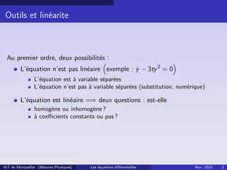 Outils et linéarite
Au premier ordre, deux possibilités :
L’équation n’est pas linéaire exemple : ˙y − 3ty2
= 0
L’équation est à variable séparées
L’équation n’est pas à variable séparées (substitution, numérique)
L’équation est linéaire =⇒ deux questions : est-elle
homogène ou inhomogène ?
à coeﬃcients constants ou pas ?
IUT de Montpellier (Mesures Physiques) Les équations diﬀérentielles Nov. 2010 3
 