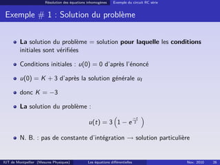 Résolution des équations inhomogènes Exemple du circuit RC série
Exemple # 1 : Solution du problème
La solution du problème = solution pour laquelle les conditions
initiales sont vériﬁées
Conditions initiales : u(0) = 0 d’après l’énoncé
u(0) = K + 3 d’après la solution générale uI
donc K = −3
La solution du problème :
u(t) = 3 1 − e
−t
2
N. B. : pas de constante d’intégration → solution particulière
IUT de Montpellier (Mesures Physiques) Les équations diﬀérentielles Nov. 2010 26
 