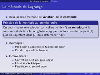 La méthode de Lagrange Principe
La méthode de Lagrange
Aussi appelée méthode de variation de la constante.
Principe de la méthode au premier ordre
On peut trouver une solution particulière yP de (I) en remplaçant la
constante K de la solution générale yH par une fonction du temps K(t)
puis en l’injectant dans (I) pour déterminer K(t).
Avantages :
Pas besoin d’apprendre le tableau par cœur
Peu de risques de se tromper
Inconvénients :
Souvent un petit peu plus longue
Il faut savoir intégrer
Fastidieuse au second ordre
IUT de Montpellier (Mesures Physiques) Les équations diﬀérentielles Nov. 2010 31
 