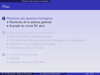 Résolution des équations homogènes
Plan
1 Résolution des équations homogènes
Recherche de la solution générale
Exemple du circuit RC série
2 Résolution des équations inhomogènes
Recherche de la solution générale
Lien entre les solutions générales homogènes et inhomogènes
Recherche d’une solution particulière
Exemple du circuit RC série
3 La méthode de Lagrange
Principe
Exemple du circuit RC série
IUT de Montpellier (Mesures Physiques) Les équations diﬀérentielles Nov. 2010 4
 