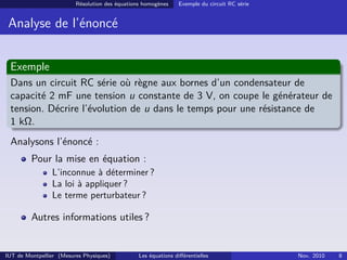Résolution des équations homogènes Exemple du circuit RC série
Analyse de l’énoncé
Exemple
Dans un circuit RC série où règne aux bornes d’un condensateur de
capacité 2 mF une tension u constante de 3 V, on coupe le générateur de
tension. Décrire l’évolution de u dans le temps pour une résistance de
1 kΩ.
Analysons l’énoncé :
Pour la mise en équation :
L’inconnue à déterminer ?
La loi à appliquer ?
Le terme perturbateur ?
Autres informations utiles ?
IUT de Montpellier (Mesures Physiques) Les équations diﬀérentielles Nov. 2010 8
 